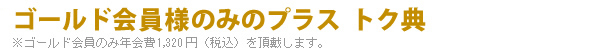 ゴールド会員様のみのプラス トク典
※ゴールド会員のみ年会費1,200円（税込）を頂戴します。